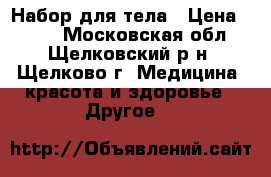 Набор для тела › Цена ­ 500 - Московская обл., Щелковский р-н, Щелково г. Медицина, красота и здоровье » Другое   